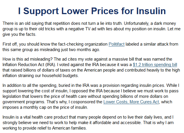 I Support Lower Prices for Insulin

There is an old saying that repetition does not turn a lie into truth. Unfortunately, a dark money group is up to their old tricks with a negative TV ad with lies about my position on insulin. Let me give you the facts.

First off, you should know the fact-checking organization Politifact labeled a similar attack from this same group as misleading just two months ago.

How is this ad misleading? The ad cites my vote against a massive bill that was named the Inflation Reduction Act (IRA). I voted against the IRA because it was a $1.2 trillion spending bill that raised billions of dollars of taxes on the American people and contributed heavily to the high inflation straining our household budgets.

In addition to all the spending, buried in the IRA was a provision regarding insulin prices. While I support lowering the cost of insulin, I opposed the IRA because I believe we must work to pass legislation that lowers the price of health care without spending billions of more dollars on government programs. That’s why, I cosponsored the Lower Costs, More Cures Act, which imposes a monthly cap on the price of insulin.

Insulin is a vital health care product that many people depend on to live their daily lives, and I strongly believe we need to work to help make it affordable and accessible. That is why I am working to provide relief to American families. 